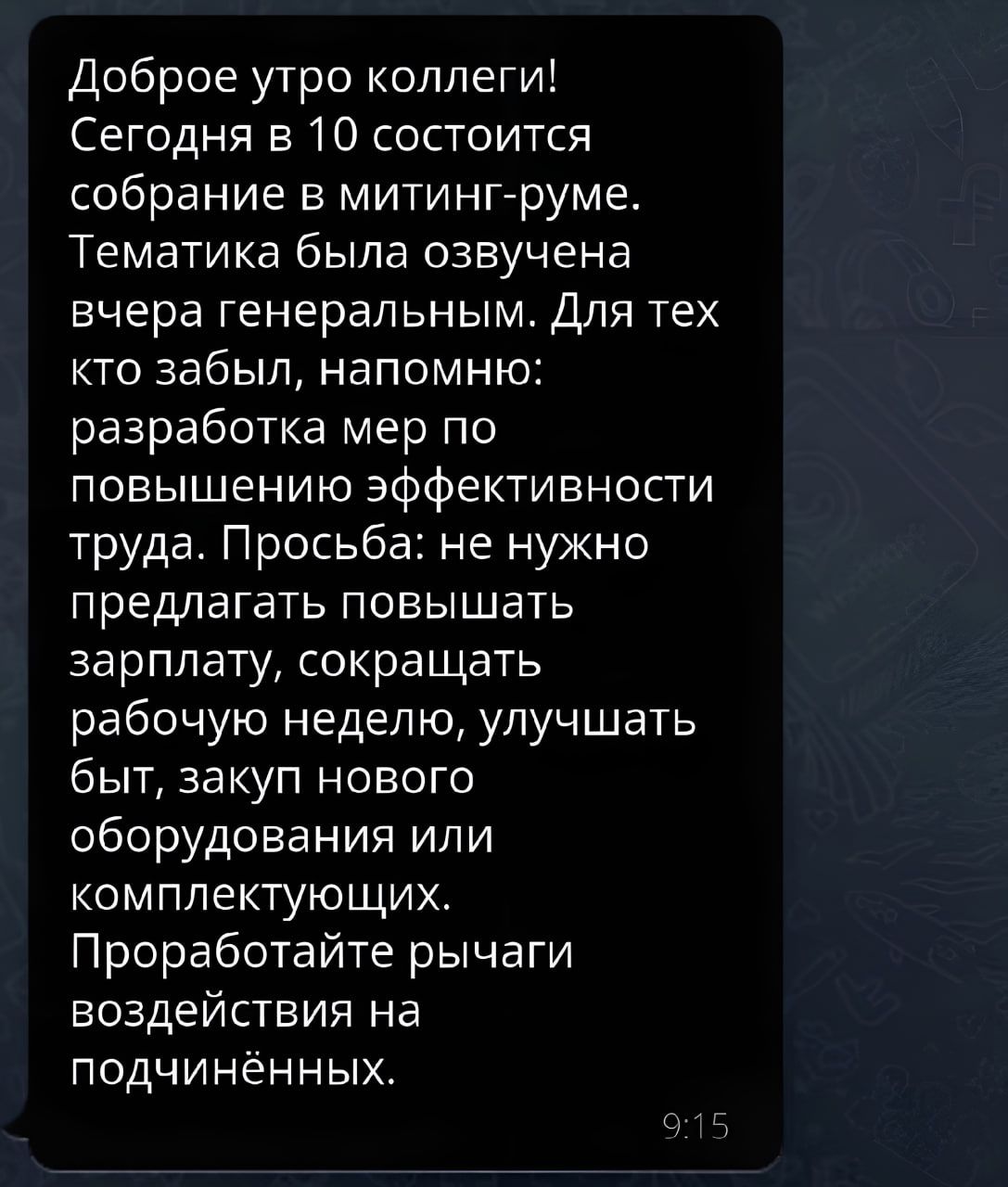 Доброе утро коллеги Сегодня в 10 состоится собрание митинггруме Тематика была озвучена вчера генеральным Для тех кто забыл напомню разработка мер по повышению эффективности труда Просьба не нужно предлагать повышать зарплату сокращать рабочую неделю улучшать быт закуп нового оборудования или комплектующих Проработайте рычаги воздействия на подчиненных