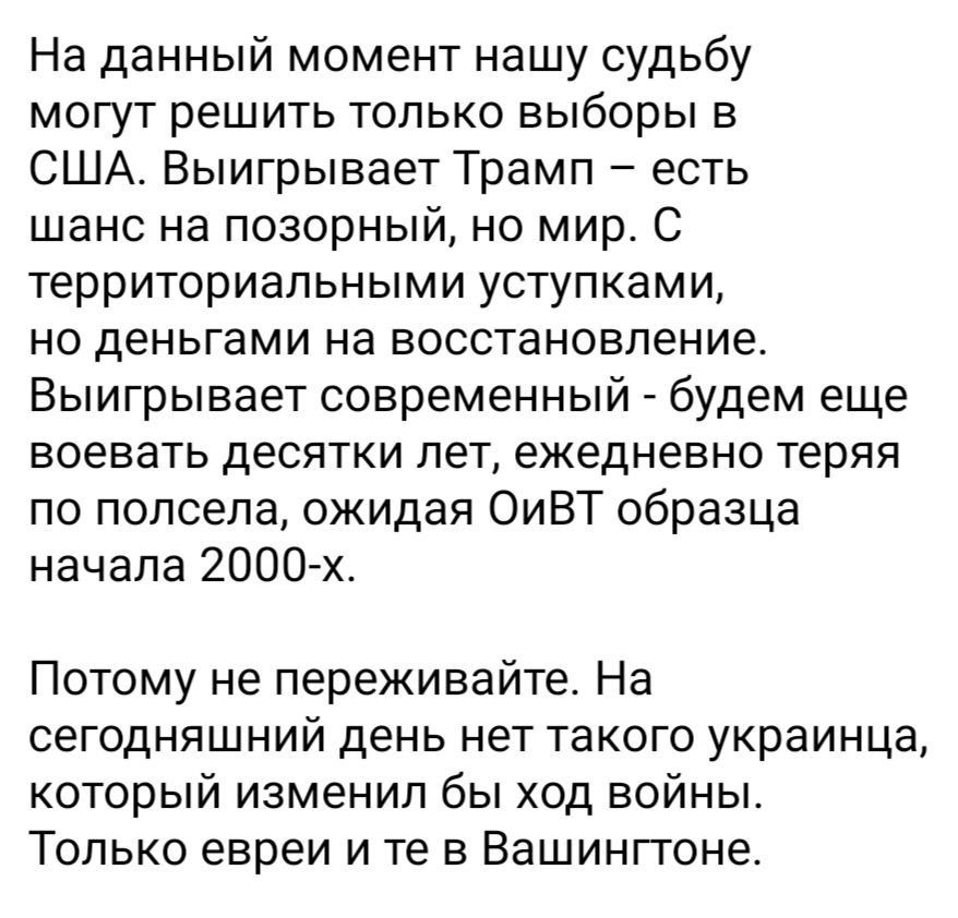На данный момент нашу судьбу могут решить только выборы в США Выигрывает Трамп есть шанс на позорный но мир С территориальными уступками но деньгами на восстановление Выигрывает современный будем еще воевать десятки лет ежедневно теряя по полсепа ожидая ОиВТ образца начала 2000 х Потому не переживайте На сегодняшний день нет такого украинца который изменил бы ход войны Только евреи и те в Вашингто