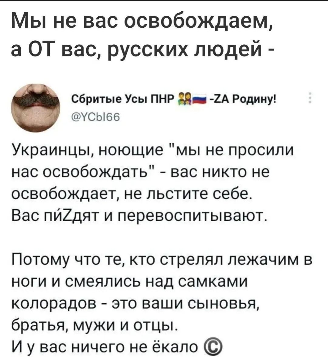 Мы не вас освобождаем а ОТ вас русских людей Сбритые Усы пнр 8 2А Радииу усыеь Украинцы ноющие мы не просили нас освобождать вас никто не освобождает не льстите себе Вас пйХдят и перевоспитывают Потому что те кто стрелял лежачим в ноги и смеялись над самками копорадов это ваши сыновья братья мужи и отцы И у вас ничего не ёкапо