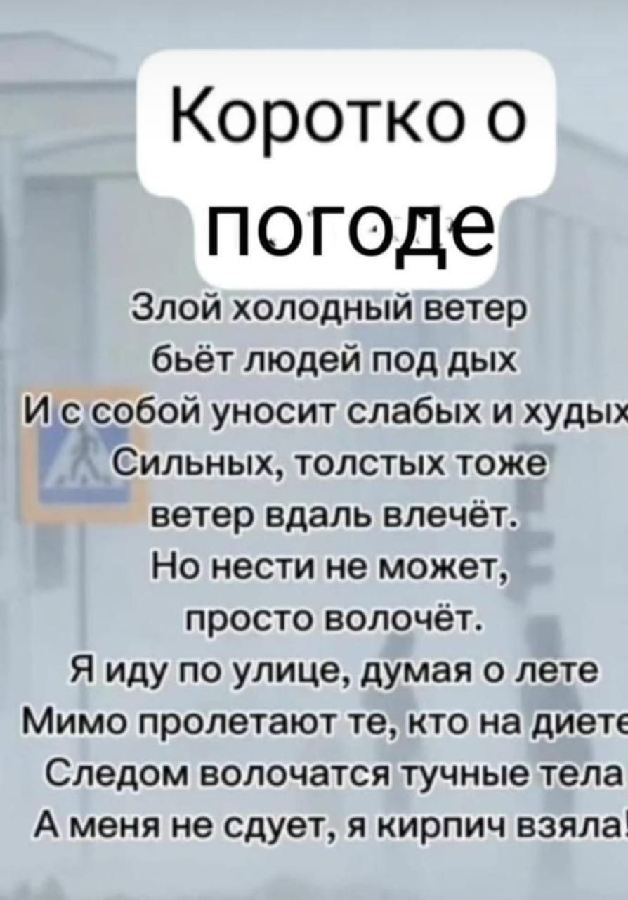 Коротко о погоде Злой холодный ветер бьёт людей под дых И с собой уносит слабых и худых Сильных толстых тоже ветер вдаль влечёт Но нести не может просто волочёт Я иду по улице думая о лете Мимо пролетают те кто на диете Следом волочатся тучные тела А меня не сдует я кирпич взяла