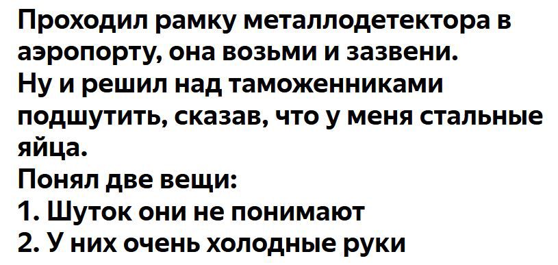 Проходил рамку металлодетектора в аэропорту она возьми и зазвени Ну и решил над таможенниками подшутить сказав что у меня стальные яйца Понял две вещи 1 Шуток они не понимают 2 У них очень холодные руки