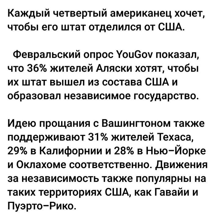 Каждый четвертый американец хочет чтобы его штат отделился от США Февральский опрос Уоиеоч показал что 36 жителей Аляски хотят чтобы их штат вышел из состава США и образовал независимое государство Идею прощания с Вашингтоном также поддерживают 31 жителей Техаса 29 в Калифорнии и 28 в Нью Йорке и Оклахома соответственно движения за независимость также популярны на таких территориях США как Гавайи 