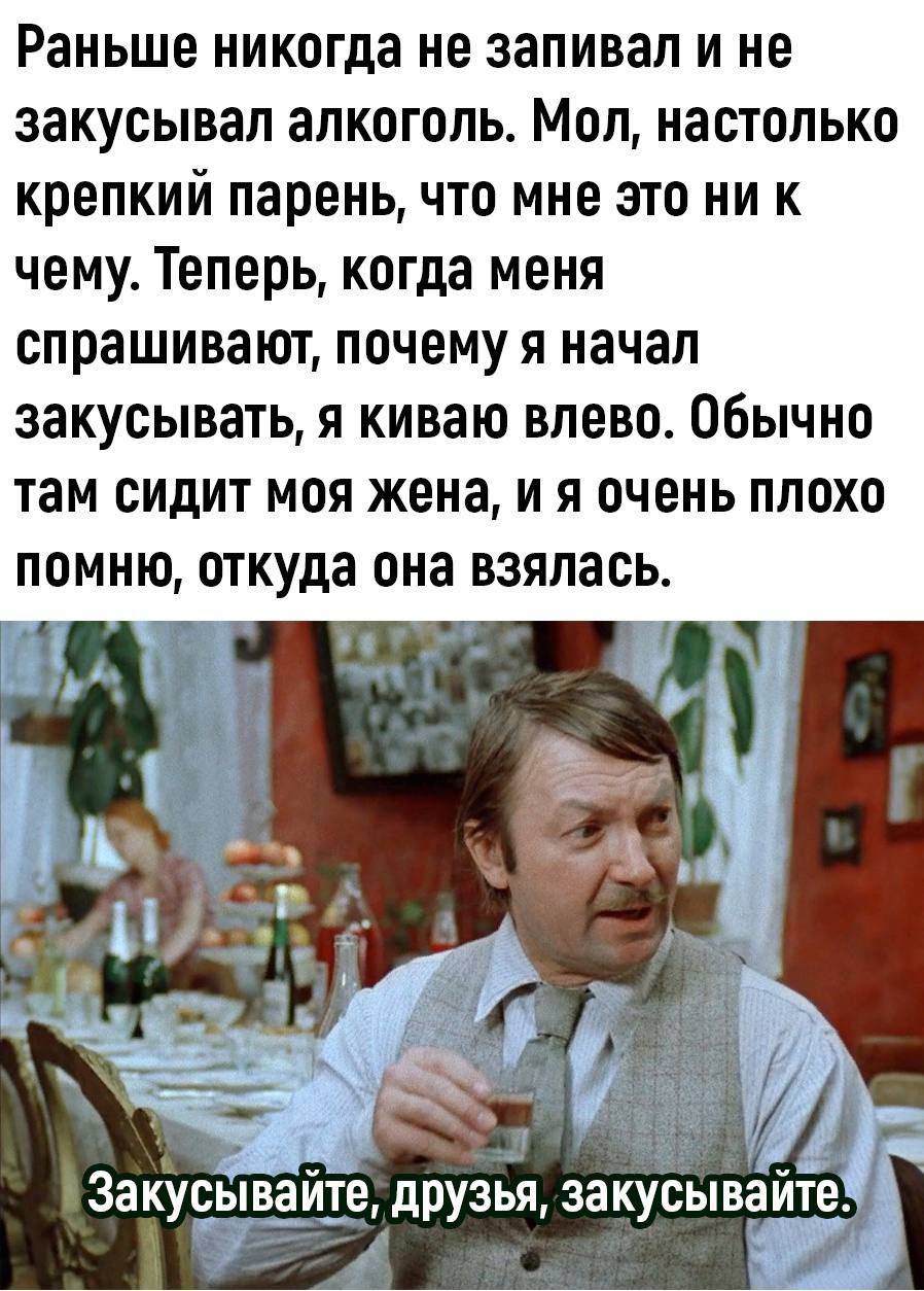 Раньше никогда не запивал и не закусывал алкоголь Мол настолько крепкий парень что мне это ни к чему Теперь когда меня спрашивают почему я начал закусывать я киваю влево Обычно там сидит моя жена и я очень плохо ПОМНЮ откуда она ВЗЯПЗСЬ ч Заку ыв ше друзья закусывайте