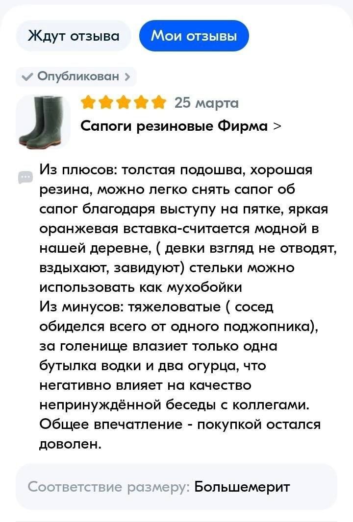 Опубликован О 25 марта Сапоги резиновые Фирма Из плюсов толстая падошва хорошая резина можно легко снять сапог об сапог благодаря выступу иа пятке яркая оранжевая вставка считается модной в нашей деревне девки взгляд не отводят вздыхают завидуют стельки можно использовать как мухобойки Из минусов тяжепавптые сосед обиделся всего от одного поджопника за голенище влазиет только одна бутылка водки и 