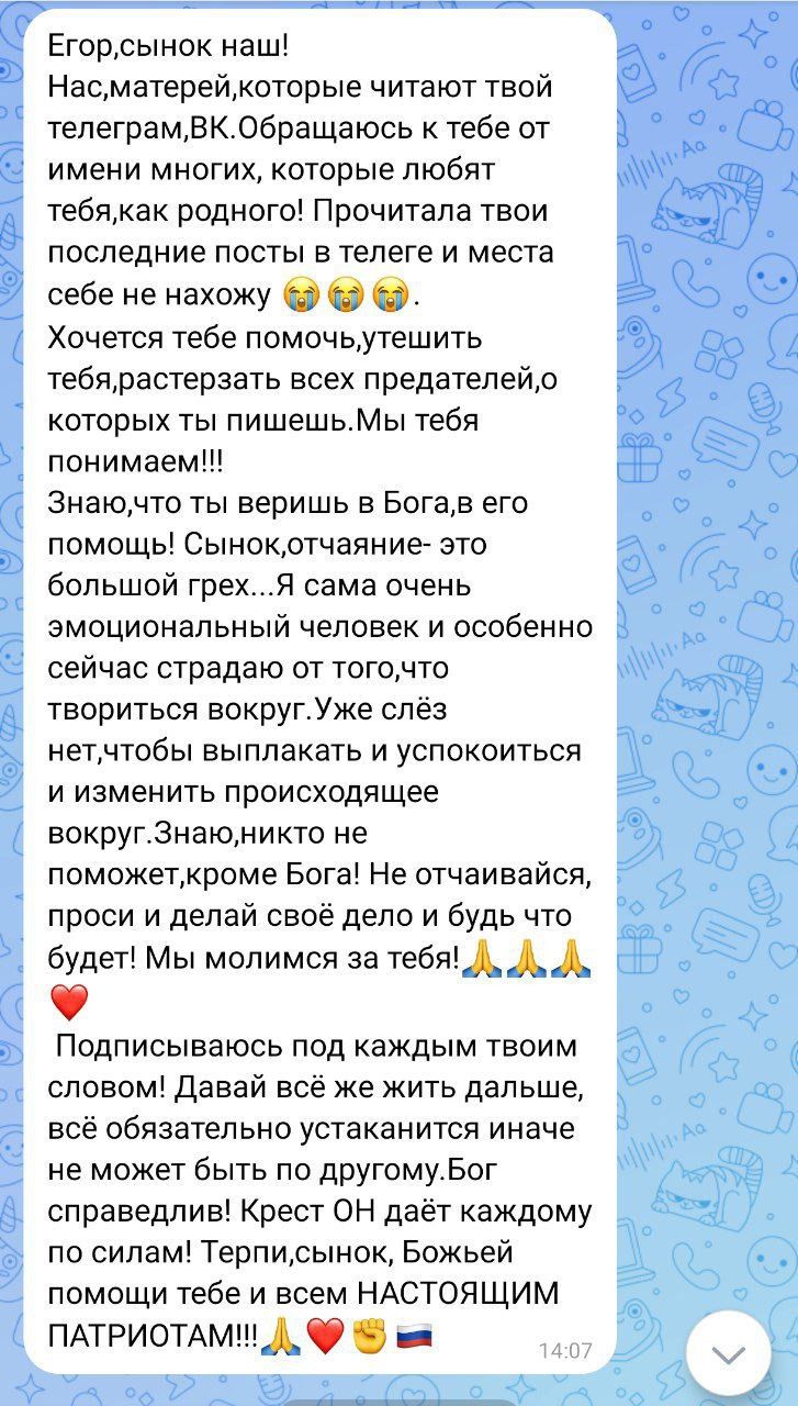 Егортсынок наші Насматерейкоторые читают твой телеграмВКОбращаюсь к тебе от имени многих которые любят тебякак родного Прочитала твои последние посты в телеге и места себе не нахожу О ОФ Хочется тебе помочьутешить тебярастерзать всех предателейр которых ты пишешьМы тебя понимаем Знаючто ты веришь в Богае его помощь Сыиокртчаяние это большой Грех Я сама очень эмоциональный человек и особенно сейчас