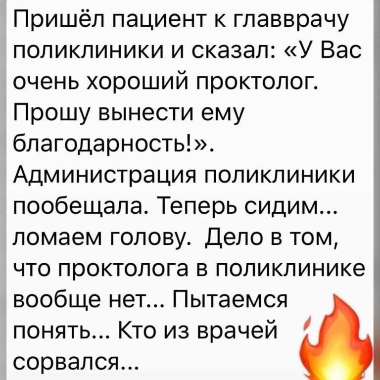 Пришёл пациент к главврачу поликлиники и сказал У Вас очень хороший проктолог Прошу вынести ему благодарность Администрация поликлиники пообещала Теперь сидим ломаем голову Дело в том что проктолога в поликлинике вообще нет Пытаемся понять Кто из врачей сорвался