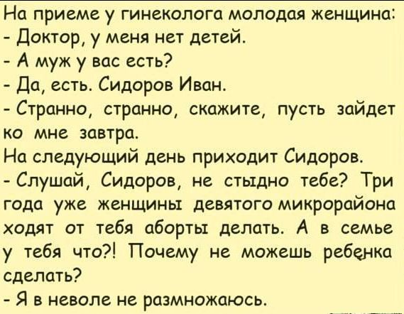 На приеме у гинеколога молодая женщина доктор у меня нет детей А муж у вас есть 101 есть Сидоров Иван Странно странно скажите пусть зайдет ко мне завтра На следующий день приходит Сидоров Слушай Сидоров не стыдно тебе Три года уже женщины девятого микрораиона ходят от тебя аборты делать А в семье у тебя что Почему не можешь ребенка сделать Я в неволе не размножаюсь