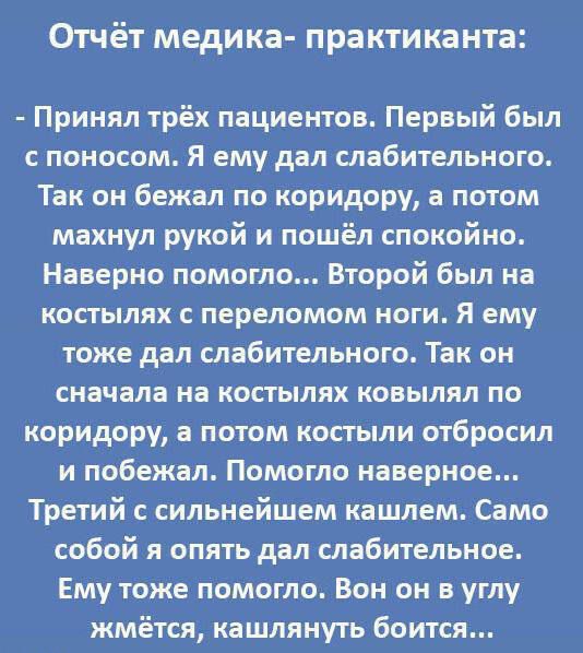 Отчёт медика практиканта Принял трёх пациентов Первый был поносом я ему дал слабительные Так он бежал по коридору а потом махнул рукой и пошёл спокойно Наверно помогло Второй был на косгылях переломом ноги Я ему тоже дал слабительиого Так он сначала на костылях конылял по коридору а потом костьми отбросил и побежал Помогло наверное Третий с сильнейшем кашлем Само собой я опять дал слабительное Ему