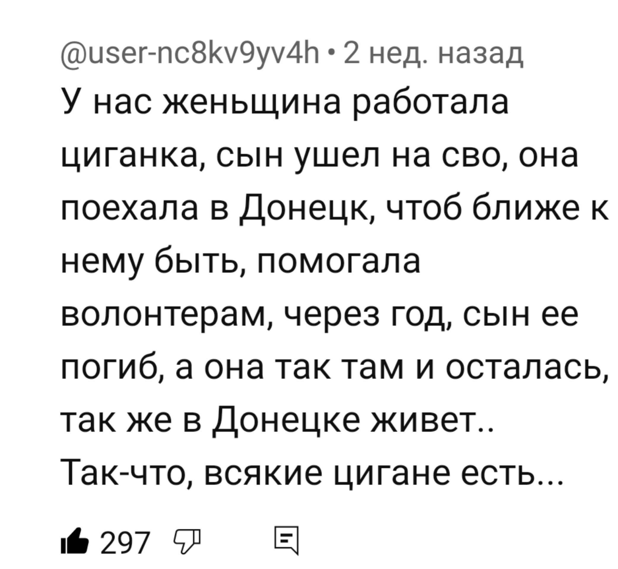 изег псВКу9уу4Ь 2 нед назад У нас женьщина работала циганка сын ушел на сво она поехала в Донецк чтоб ближе к нему быть помогала волонтерам через год сын ее ПОГИб а она ТЗК там И ОСТЕЛЗСЬ так же в Донецке живет ТЭК ЧТО всякие цигане есть 297 9 Е