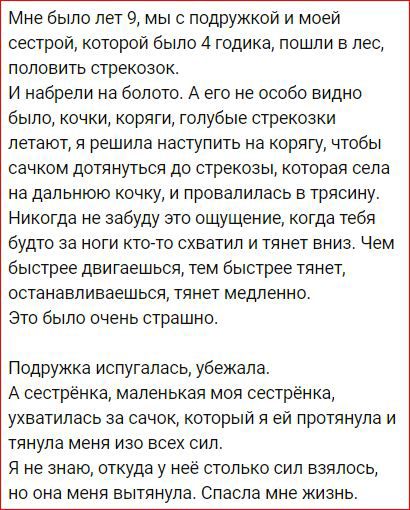 Мне было лет 9 мыс подружкой и моей сестрой которой было 4 годика пошли в лес ПОЛОВИТЬ стрекозок И набрепи на болото А его не особо видно было кочки коряги голубые стрекозки летают я решила наступить на корягу чтобы сачком ДОТЯНУТЬСЯ до стрекозы которая села на дальнюю КОЧКУ И ПРОВЗПИЛЕСЬ В ТРЯСИНУ Никогда не забуду это ощущение когда тебя бУдТО за НОГИ КТО ТО СХБЭТИЛ И тянет ВНИЗ Чем быстрее двиг