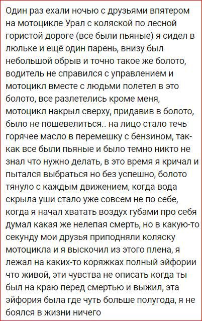 Один раз ехали ночью с друзьями впятером на мотоцикле Урал с коляской по лесной гористой дороге все были пьяные я сидел в люльке и ещё один парень внизу был небольшой обрыв и точно такое же болото водитель не справился с управлением и мотоцикл вместе с людьми полетел в это болото все разлетелись кроме меня мотоцикл накрыл сверху придавив в болото было не пошевелиться на лицо стало течь горячее мас