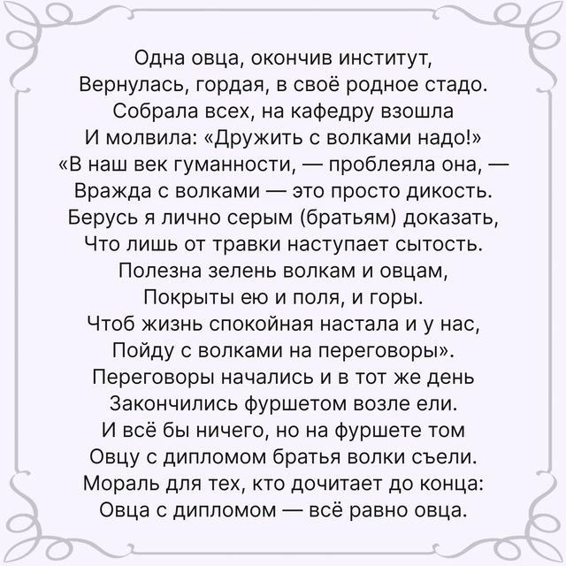 Одна овца окончив институт Вернулась гордая в своё родное стадо Собрали всех на кафедру взошла и мопвила дружить с волками надсі в наш век гуманности прпбпепла она Вражда с волками это просто дикость Берусь и лично серым оратьям доказать Что лишь от травки наступает сьпость Полезна зелень велкам и овцам Покрыты ею и поля и горы Чтоб жизнь спокойная настала и у нас Пойду с волками на переговоры Пер