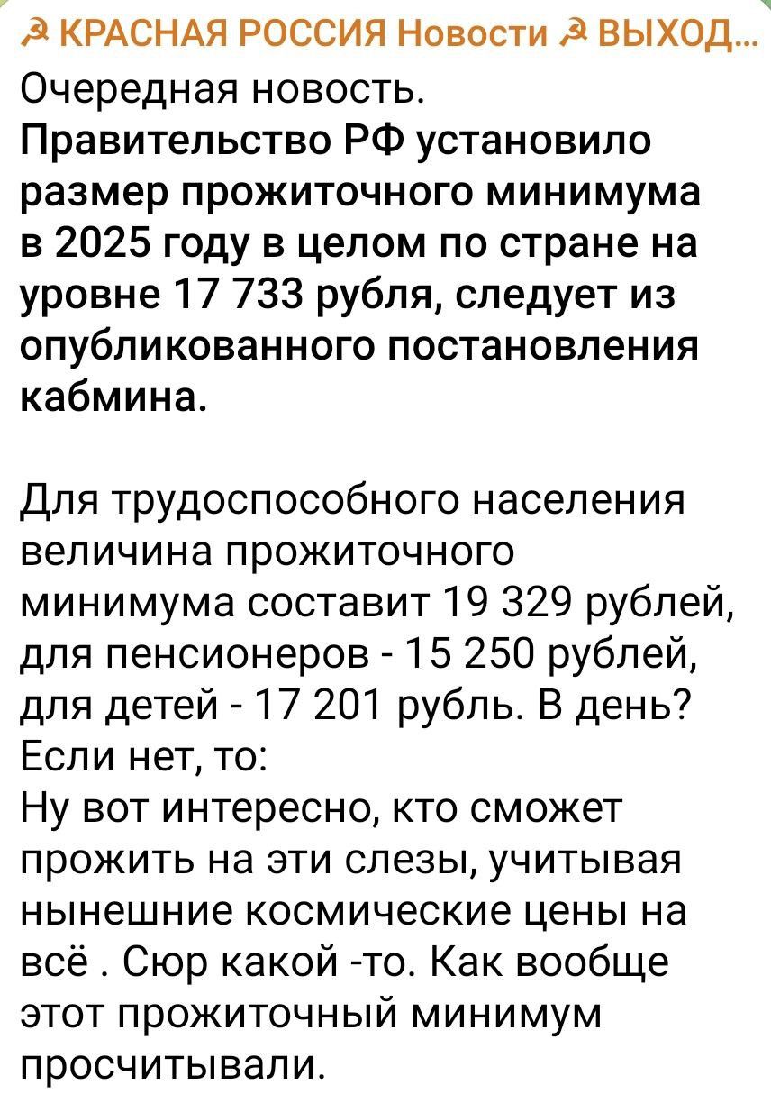 д КРАСНАЯ РОССИЯ Новости ВЫХОД Очередная новость Правительство РФ установило размер прожиточного минимума в 2025 году в целом по стране на уровне 17 733 рубля следует из опубликованного постановления кабмина Для трудоспособного населения величина прожиточного минимума составит 19 329 рублей для пенсионеров 15 250 рублей для детей 17 201 рубль В день Если нет то Ну вот интересно кто сможет прожить 