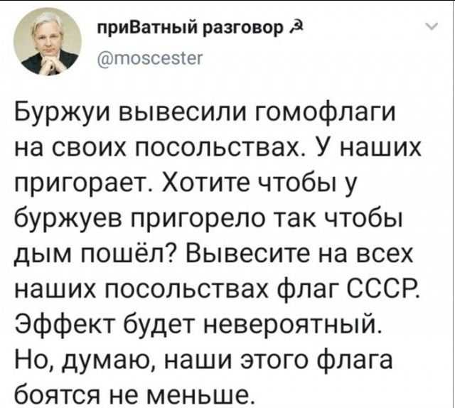 приВатный разговор зУ тозсезег Буржуи вывесили гомофлаги на своих посольствах У наших пригорает Хотите чтобы у буржуев пригорело так чтобы дым пошёл Вывесите на всех наших посольствах флаг СССР Эффект будет невероятный Но думаю наши этого флага боятся не меньше