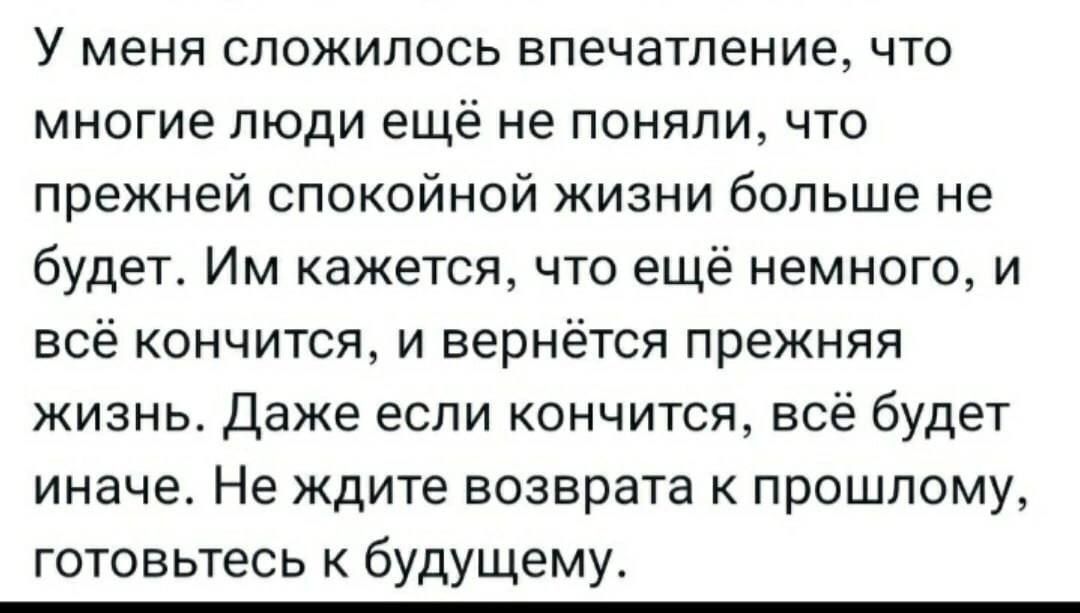 У меня сложилось впечатление что многие люди ещё не поняли что прежней спокойной жизни больше не будет Им кажется что ещё немного и всё кончится и вернётся прежняя жизнь Даже если кончится всё будет иначе Не ждите возврата к прошлому готовьтесь к будущему