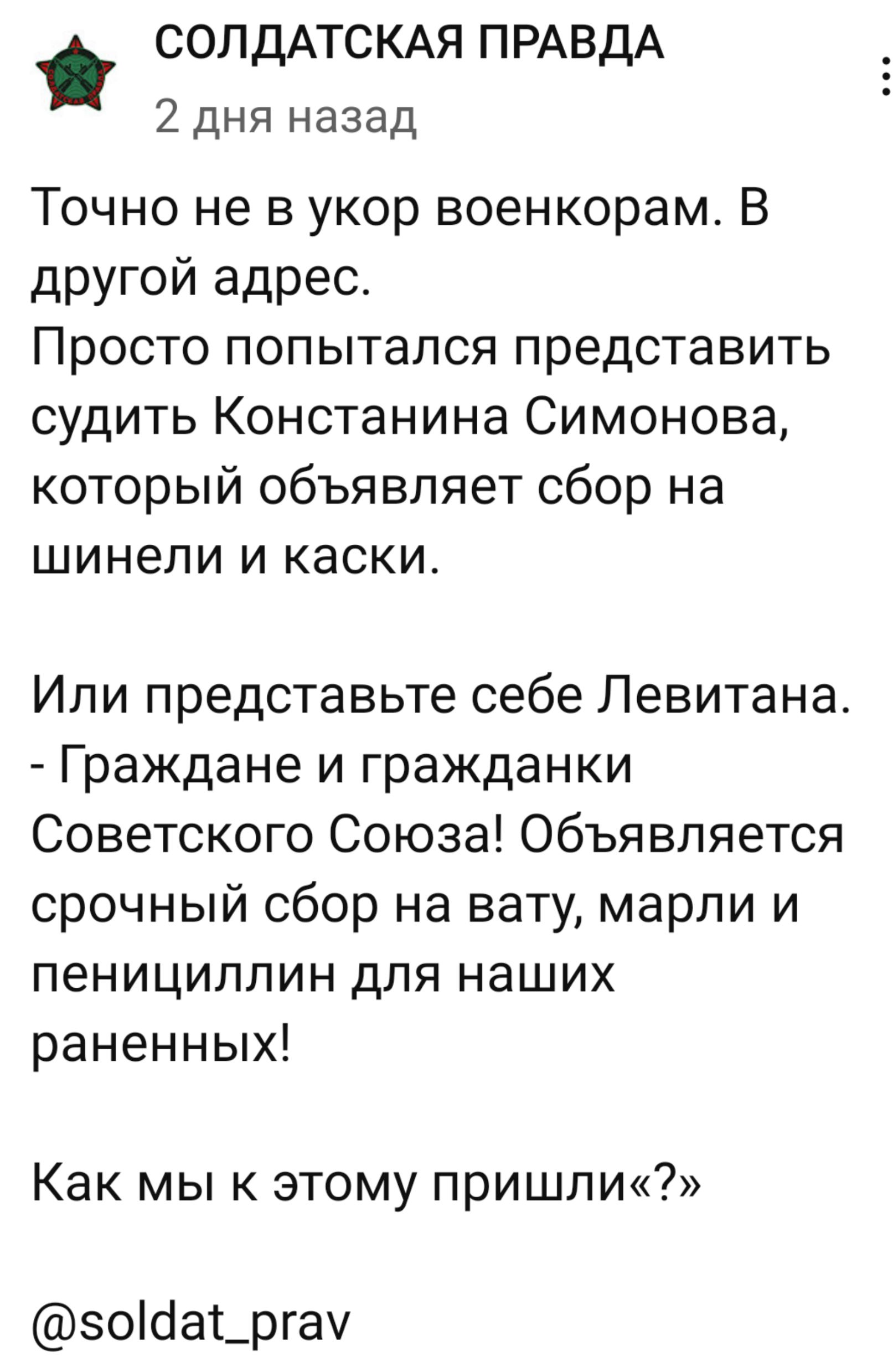 СОЛДАТСКАЯ ПРАВДА 2 дня назад Точно не в укор военкорам В другой адрес Просто попытался представить судить Констанина Симонова который объявляет сбор на шинели и каски Или представьте себе Левитана Граждане и гражданки Советского Союза Объявляется срочный сбор на вату марли и пенициллин для наших раненных Как мы к этому пришлик 50йа_ргау