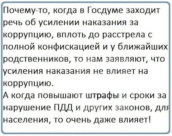 Почему то когда в Госдуме заходит речь об усилении наказания за коррупцию вплоть до расстрела с полной конфискацией и у ближайших родственников то нам заявляют что усиления наказания не влияет на коррупцию А когда повышают штрафы и сроки за нарушение ПДД и других законов дл населения то очень даже влияет