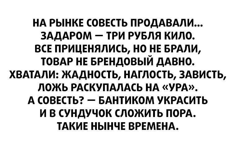 НА РЫНКЕ СОВЕСТЬ ПРОДАВАЛИ ЗАДАРОМ ТРИ РУБЛЯ КИЛО ВСЕ ПРИЦЕНЯЛИСЬ НО НЕ БРАЛИ ТОВАР НЕ БРЕНДОВЫЙ ДАВНО ХВАТАЛИ ЖАДНОСТЬ НАГЛОСТЬ ЗАВИСТЬ ЛОЖЬ РАСКУПАЛАСЬ НА УРА А СОВЕСТЬ БАНТИКОМ УКРАСИТЬ И В СУНДУЧОК СЛОЖИТЬ ПОРА ТАКИЕ НЫНЧЕ ВРЕМЕНА