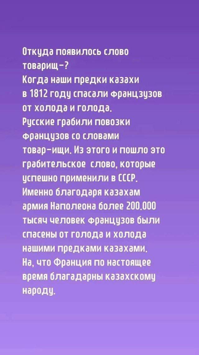 Откуда появилось слово товарищ Когда наши предки казахи в 1812 году спасали Францзузов от холода и голода Русские грабили повозки Французов со словами товар ищи Из этого и пошло это грабительское слово которые успешно применили в СССР Именно благодаря казахам армия Наполеона более 200000 тысяч человек Французов были спасены от голода и холода нашим