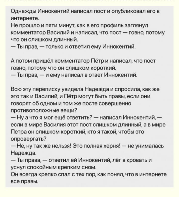 Однажды Иннокентий написал пост и опубликовал его в интернете Не прошло и пяти минут как в его профиль заглянул комментатор Василий и написал что пост говно потому что он слишком длинный Ты прав только и ответил ему Иннокентий Апотом пришёл комментатор Пётр и написал что пост говно потому что он слишком короткий Тыправ и ему написал в ответ Иннокен