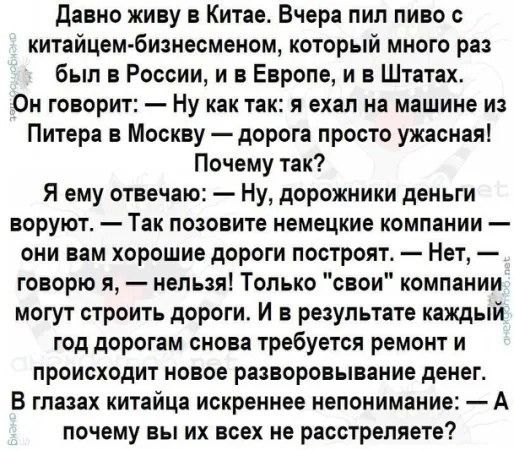 Давно живу в Китае Вчера пил пиво с китайцем бизнесменом который много раз был в России и в Европе и в Штатах Он говорит Ну как так я ехал на машине из Питера в Москву дорога просто ужасная Почему так Я ему отвечаю Ну дорожники деньги воруют Так позовите немецкие компании они вам хорошие дороги построят Нет говорю я нельзя Только свои компании могу