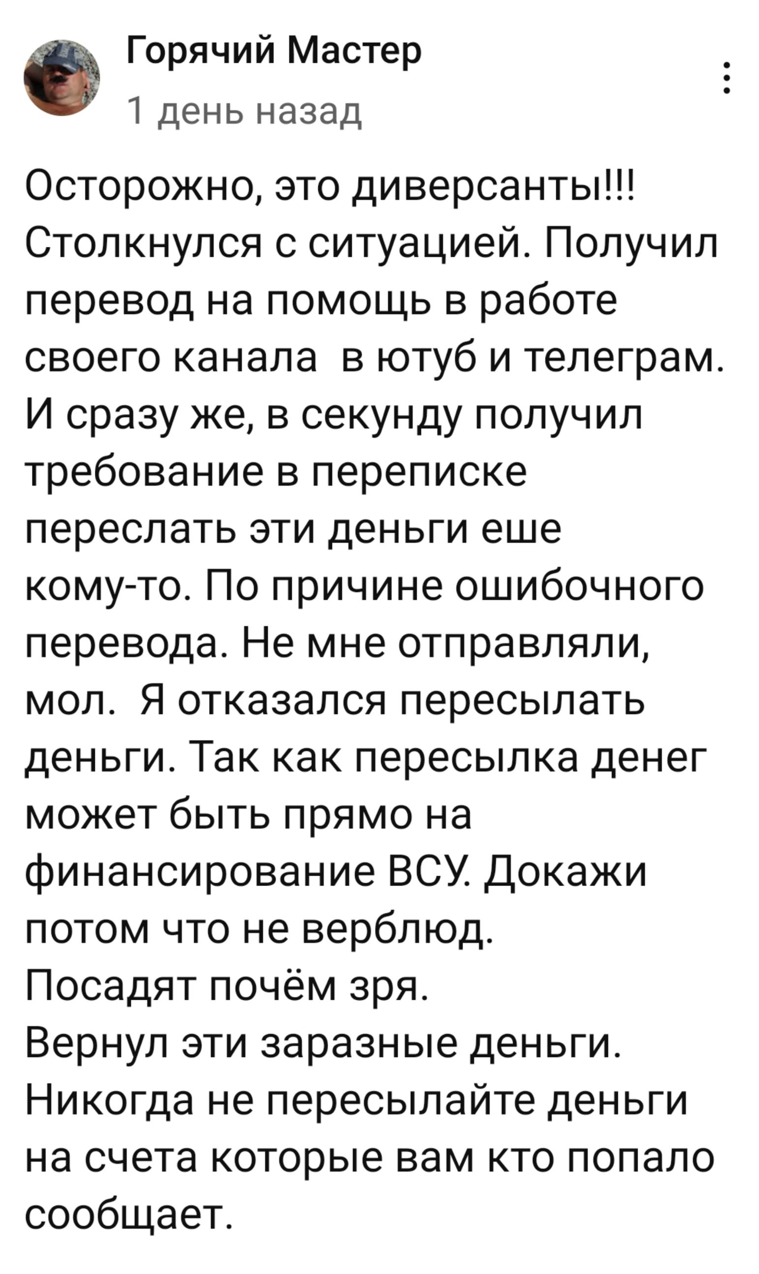 Горячий Мастер 1 день назад Осторожно это диверсанты Столкнулся с ситуацией Получил перевод на помощь в работе своего канала в ютуб и телеграм И сразу же в секунду получил требование в переписке переслать эти деньги еше кому то По причине ошибочного перевода Не мне отправляли мол Я отказался пересылать деньги Так как пересылка денег может быть прям