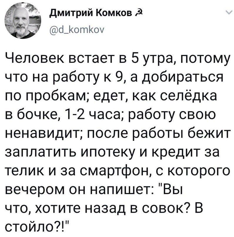 _1 Дмитрий Комков _КотКоу Человек встает в 5 утра потому что на работу к 9 а добираться по пробкам едет как селёдка в бочке 1 2 часа работу свою ненавидит после работы бежит заплатить ипотеку и кредит за телик и за смартфон с которого вечером он напишет Вы что хотите назад в совок В стойло