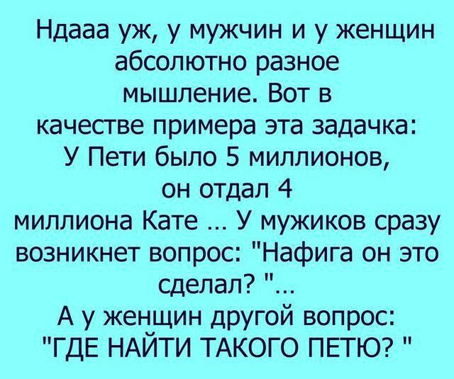 Ндааа уж у мужчин и у женщин абсолютно разное мышление Вот в качестве примера эта задачка У Пети было 5 миллионов он отдал 4 миллиона Кате У мужиков сразу возникнет вопрос Нафига он это сделал А у женщин другой вопрос ЧДЕ НАЙТИ ТАКОГО ПЕТЮ