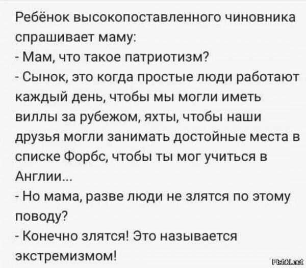 Ребёнок высокопоставленного чиновника спрашивает маму Мам что такое патриотизм Сынок это когда простые люди работают КаЖДЫЙ день чтобы мы могли иметь виллы за рубежом яхты чтобы наши друзья могли занимать достойные места в списке Форбс чтобы ты мог учиться в Англии Но мама разве люди не злятся по этому поводу Конечно злятся Это называется экстремиз