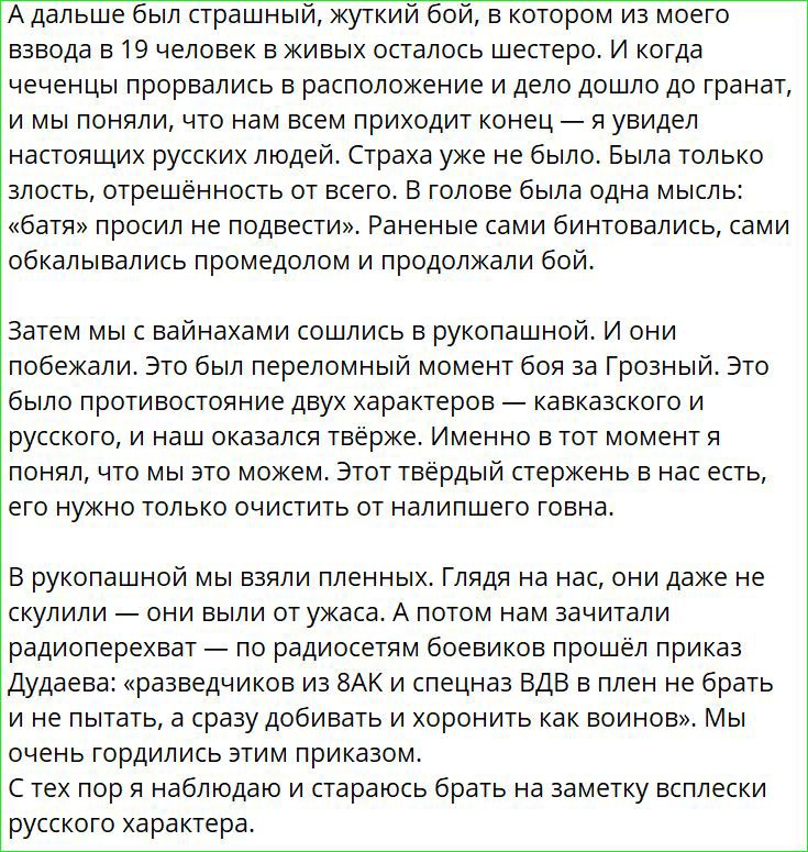 А дальше был страшный жуткий бой в котором из моего взвода в 19 человек в живых осталось шестеро И когда чеченцы прорвались в расположение и дело дошло до гранат и мы поняли что нам всем приходит конец я увидел настоящих русских людей Страха уже не было Была только злость отрешённость от всего В голове была одна мысль батя просил не подвести Ранены