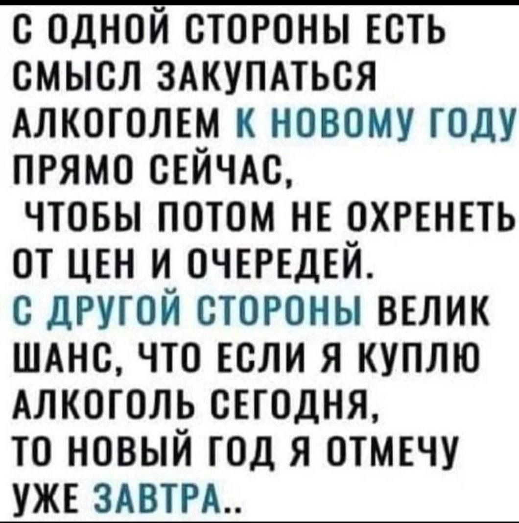 С ОДНОЙ СТОРОНЫ ЕСТЬ СМЫСЛ ЗАКУПАТЬСЯ АЛКОГОЛЕМ К НОВОМУ ГОДУ ПРЯМО СЕЙЧАС ЧТОБЫ ПОТОМ НЕ ОХРЕНЕТЬ ОТ ЦЕН И ОЧЕРЕДЕЙ С ДРУГОЙ СТОРОНЫ ВЕЛИК ШАНС ЧТО ЕСЛИ Я КУПЛЮ АЛКОГОЛЬ СЕГОДНЯ ТО НОВЫЙ ГОД Я ОТМЕЧУ УЖЕ ЗАВТРА