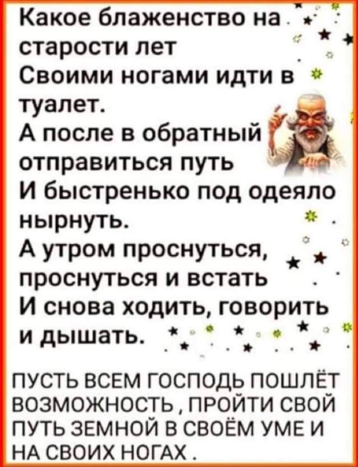 Какое блаженство на й старости лет Ё Своими ногами идти в туалет ва А после в обратный отправиться путь 3 И быстренько под одеяло нырнуть А утром проснуться _ проснуться и встать И снова ходить говорить и дышать ПУСТЬ ВСЕМ ГОСПОДЬ ПОШЛЁТ ВОЗМОЖНОСТЬ ПРОЙТИ СВОЙ ПУТЬ ЗЕМНОЙ В СВОЁМ УМЕ И НА СВОИХ НОГАХ