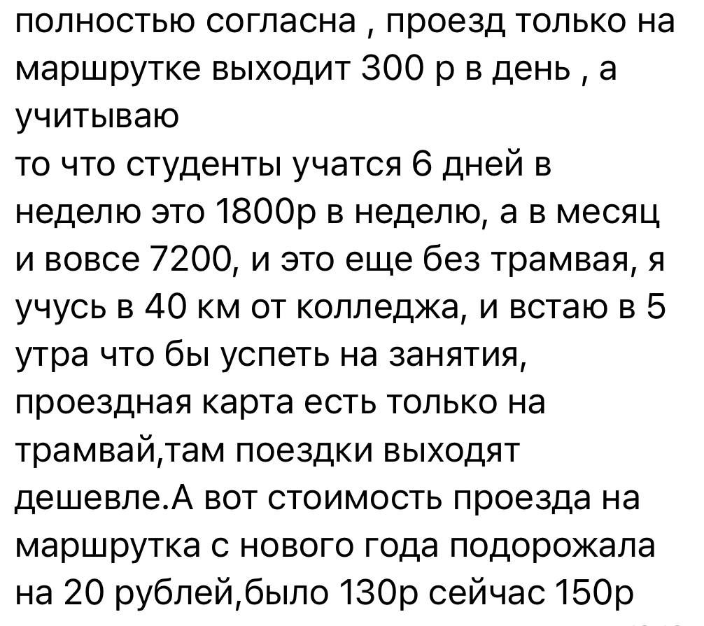 полностью согласна проезд только на маршрутке выходит 300 р в день а учитываю то что студенты учатся 6 дней в неделю это 1800р в неделю а в месяц и вовсе 7200 и это еще без трамвая я учусь в 40 км от колледжа и встаю в 5 утра что бы успеть на занятия проездная карта есть только на трамвайтам поездки выходят дешевлеА вот стоимость проезда на маршрут