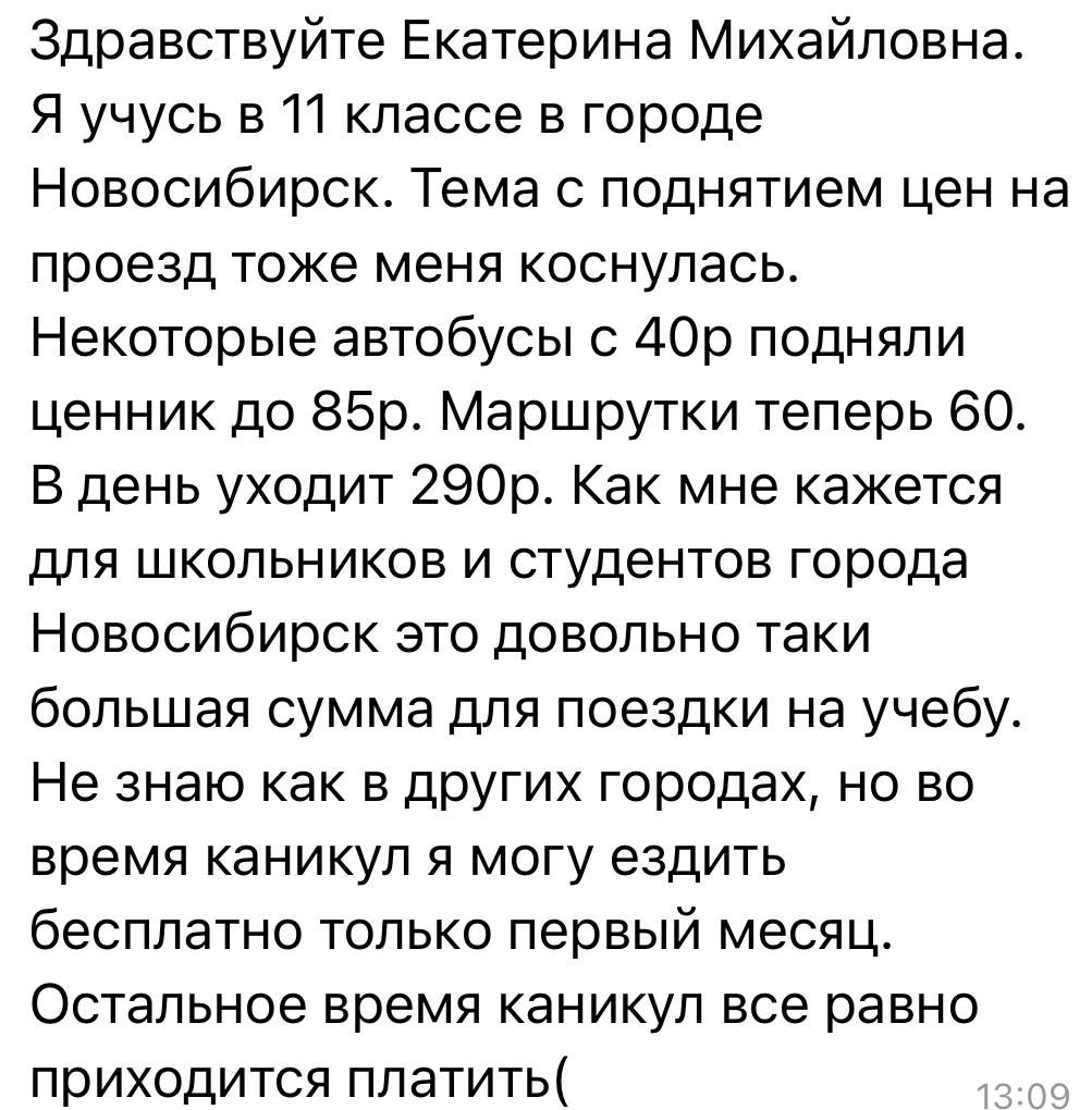 Здравствуйте Екатерина Михайловна Я учусь в 11 классе в городе Новосибирск Тема с поднятием цен на проезд тоже меня коснулась Некоторые автобусы с 40р подняли ценник до 85р Маршрутки теперь 60 В день уходит 290р Как мне кажется для школьников и студентов города Новосибирск это довольно таки большая сумма для поездки на учебу Не знаю как в других го