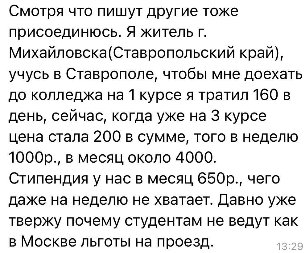 Смотря что пишут другие тоже присоединюсь Я житель г МихайловскаСтавропольский край учусь в Ставрополе чтобы мне доехать до колледжа на 1 курсе я тратил 160 в день сейчас когда уже на 3 курсе цена стала 200 в сумме того в неделю 1000р в месяц около 4000 Стипендия у нас в месяц 650р чего даже на неделю не хватает Давно уже твержу почему студентам не