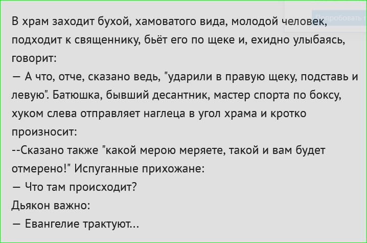 В храм заходит бухой хамоватого вида молодой человек подходит к священнику бьёт его по щеке и ехидно улыбаясь говорит Ачто отче сказано ведь ударили в правую щеку подставь и левую Батюшка бывший десантник мастер спорта по боксу хуком слева отправляет наглеца в угол храма и кротко произносит Сказано также какой мерою меряете такой и вам будет отмере