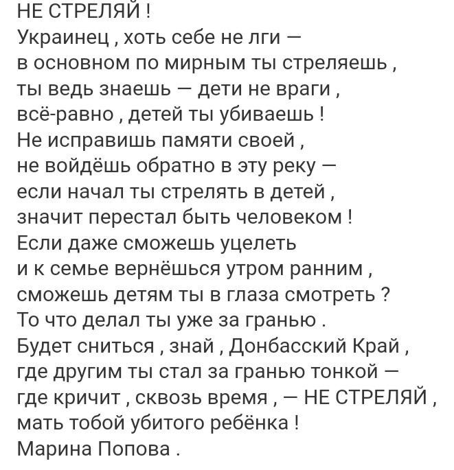 НЕ СТРЕЛЯИ Украинец хоть себе не лги в основном по мирным ты стреляешь ты ведь знаешь дети не враги всё равно детей ты убиваешь Не исправишь памяти своей не войдёшь обратно в эту реку если начал ты стрелять в детей значит перестал быть человеком Если даже сможешь уцелеть иксемье вернёшься утром ранним сможешь детям ты в глаза смотреть То что делал 