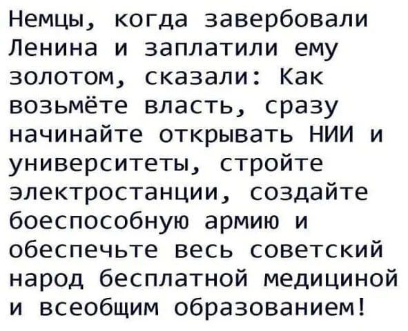 Немцы когда завербовали Ленина и заплатили ему золотом сказали Как возьмёте власть сразу начинайте открывать НИИ и университеты стройте электростанции создайте боеспособную армию и обеспечьте весь советский народ бесплатной медициной и всеобщим образованием