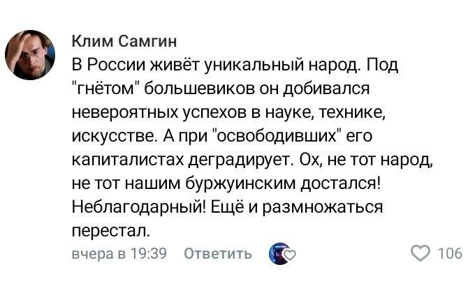 Клим Самгин В России живёт уникальный народ Под гнётом большевиков он добивался невероятных успехов в науке технике искусстве А при освободивших его капиталистах деградирует Ох не тот народ не тот нашим буржуинским достался Неблагодарный Ещё и размножаться перестал вчера в 1939 ответить ч 106