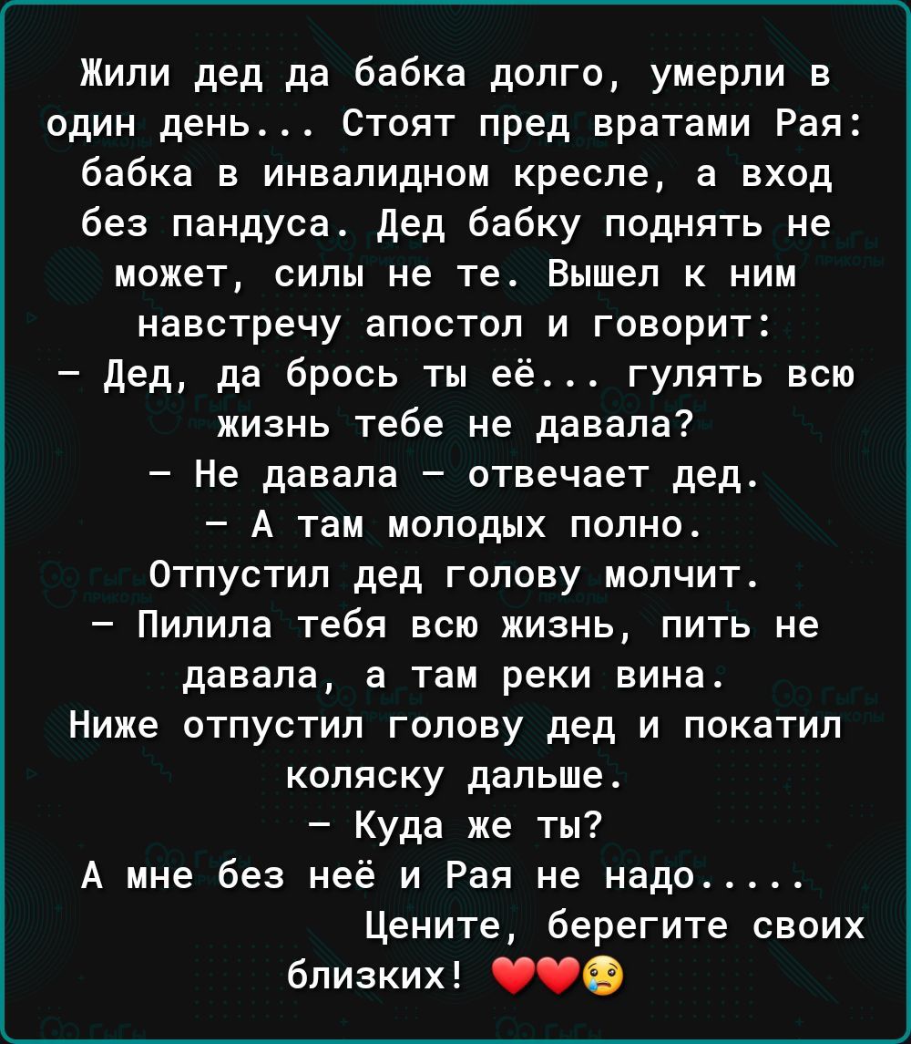 Жили дед да бабка долго умерли в один день Стоят пред вратами Рая бабка в инвалидном кресле а вход без пандуса Дед бабку поднять не может силы не те Вышел к ним навстречу апостол и говорит Дед да брось ты её гулять всю жизнь тебе не давала Не давала отвечает дед А там молодых полно Отпустил дед голову молчит Пилила тебя всю жизнь пить не давала а т