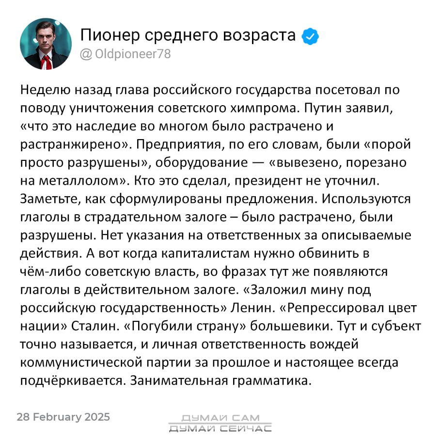 Пионер среднего возраста  неделю назад глава российского государства посетовал по. Поводу уничтожения советского химпрома. Путин заявил, «что это наследие во многом было растрачено и растранжирено». Предприятия, по его словам, были «порой просто разрушены», оборудование  «вывезено, порезано на металлолом». Кто это сделал, президент не уточнил. Заметьте, как сформулированы предложения. Используются. Глаголы в страдательном залоге  было растрачено, были разрушены. Нет указания на ответственных за описываемые действия. А вот когда капиталистам нужно обвинить в чёмлибо советскую власть, во фразах тут же появляются глаголы в действительном залоге. «заложил мину под российскую государственность» ленин. «репрессировал цвет нации» сталин. «погубили страну» большевики. Тут и субъект точно называется, и личная ответственность вождей коммунистической партии за прошлое и настоящее всегда подчёркивается. Занимательная грамматика.