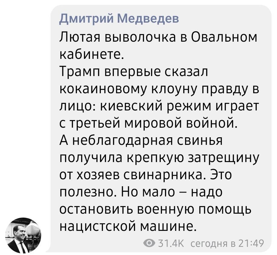 Дмитрий медведев лютая выволочка в овальном кабинете. Трамп впервые сказал кокаиновому клоуну правду в лицо: киевский режим играет с третьей мировой войной. А неблагодарная свинья получила крепкую затрещину от хозяев свинарника. Это полезно. Но мало  надо остановить военную помощь нацистской машине.