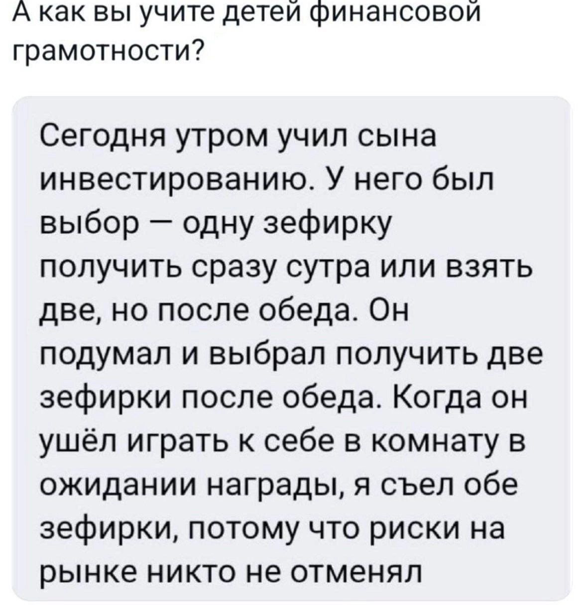 А как вы учите детеи финансовой грамотности? Сегодня утром учил сына инвестированию. У него был выбор  одну зефирку получить сразу сутра или взять две, но после обеда. Он подумал и выбрал получить две зефирки после обеда. Когда он ушёл играть к себе в комнату в ожидании награды, я съел обе зефирки, потому что риски на рынке никто не отменял