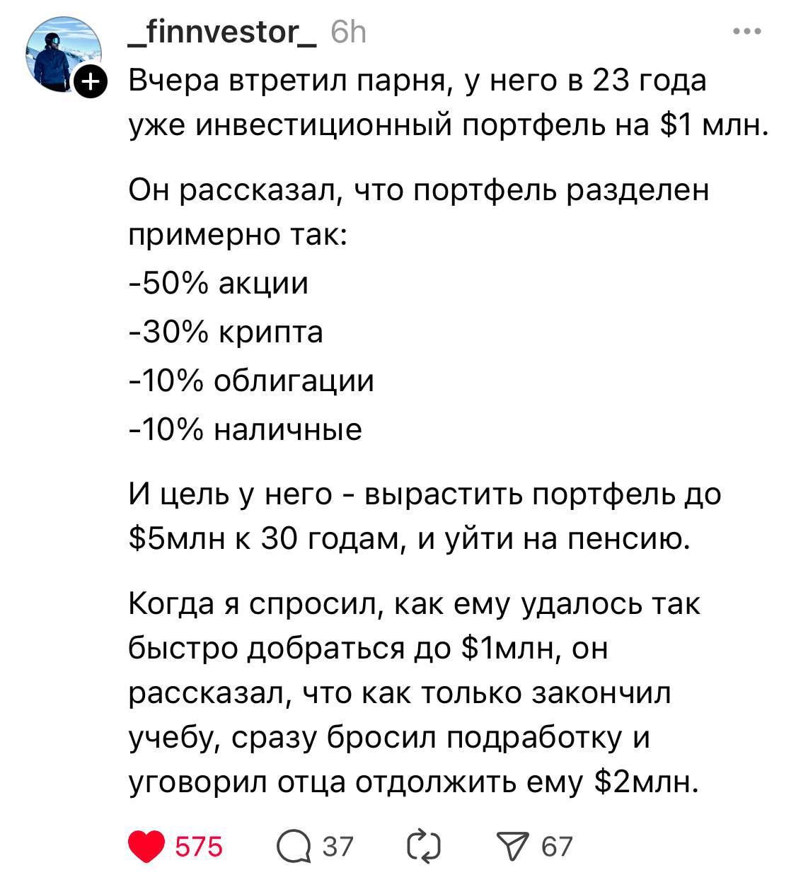 Вчера встретил парня, у него в 23 года уже инвестиционный портфель на $1 млн.

Он рассказал, что портфель разделен примерно так:
-50% акций
-30% крипта
-10% облигации
-10% наличные

И цель у него - вырастить портфель до $5млн к 30 годам, и уйти на пенсию.

Когда я спросил, как ему удалось так быстро добраться до $1млн, он рассказал, что только закончил учебу, сразу бросил подработку и уговорил родителя отложить ему $2млн.