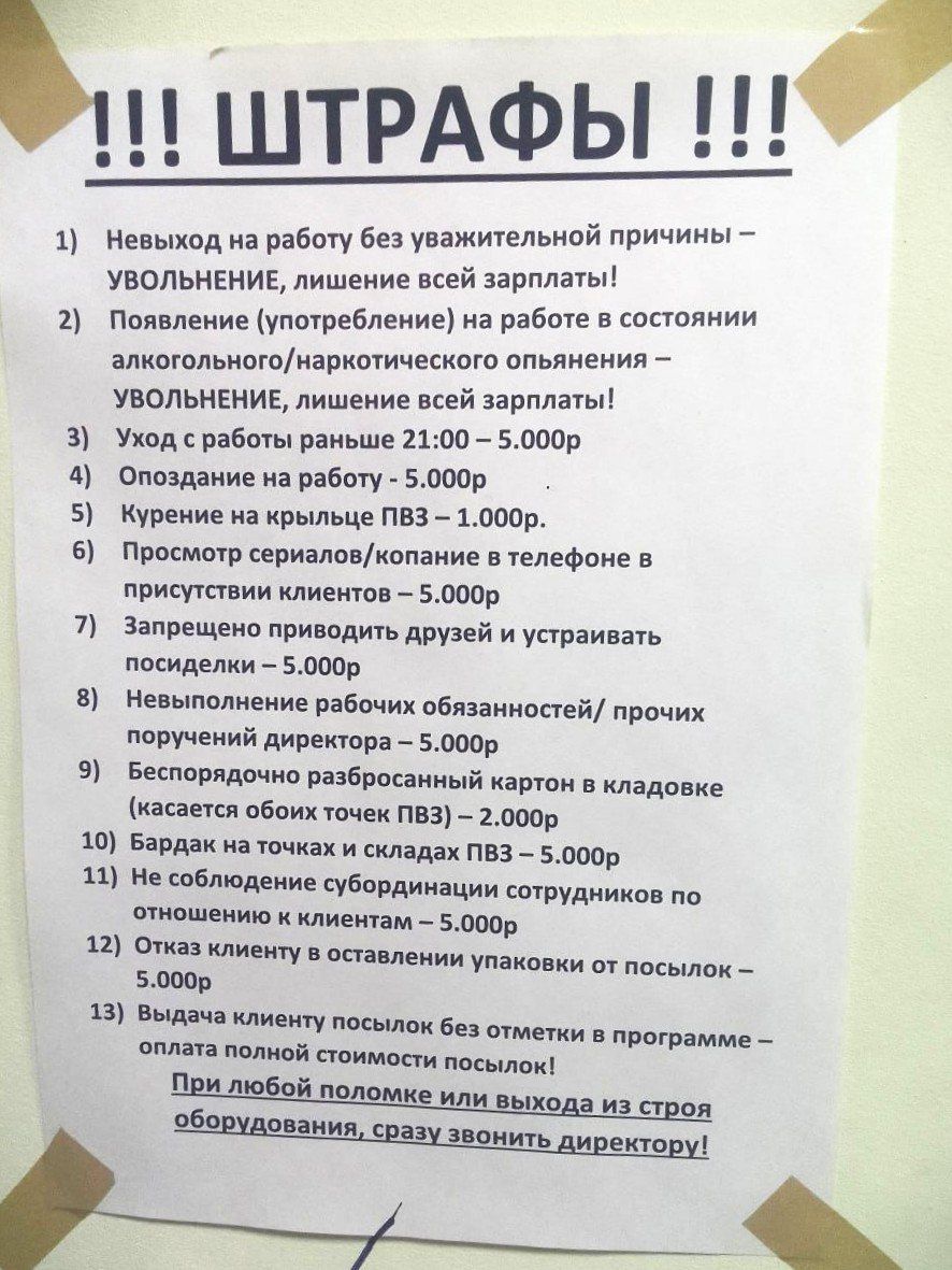 !!! ШТРАФЫ !!!

1) Невыход на работу без уважительной причины – УВОЛЬНЕНИЕ, лишение всей зарплаты!
2) Появление (употребление) на работе в состоянии алкогольного/наркотического опьянения – УВОЛЬНЕНИЕ, лишение всей зарплаты!
3) Уход с работы раньше 21:00 – 5.000р
4) Опоздание на работу – 5.000р
5) Курение на крыше ППВ – 1.000р
6) Просмотр сериалов/копание в телефоне в присутствии клиентов – 5.000р
7) Запрещение приводить друзей и устраивать – 5.000р
8) Невыполнение рабочих обязанностей/прочих поручений директора – 5.000р
9) Уничтожение/утеря служебных картон и вкладок (касается только ППВ) – 2.000р
10) Игнорирование обращения сотрудников – 5.000р
11) Неправильное заполнение документов/отчетов – 5.000р
12) Увольнение по желанию посылается в программе – При необходимости помощи или выхода из строя оборудования, сразу звонить директору!