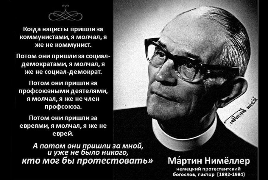 Когда нацисты пришли за коммунистами, я молчал, я же не коммунист.
Потом они пришли за социал-демократами, я молчал, я же не социал-демократ.
Потом они пришли за профессиональными деятелями, я молчал, я же не член профсоюза.
Потом они пришли за евреями, я молчал, я же не еврей.
А потом они пришли за мной, и уже не было никого, кто мог бы протестовать.