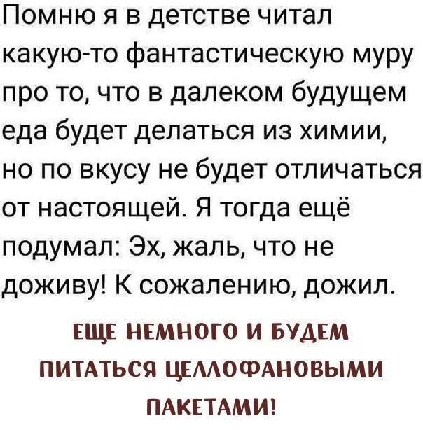 Помню я в детстве читал какую-то фантастическую муру про то, что в далеком будущем еда будет делаться из химии, но по вкусу не будет отличаться от настоящей. Я тогда ещё подумал: Эх, жаль, что не доживу! К сожалению, дожил.
ЕЩЁ НЕМНОГО И БУДЕМ ПИТАТЬСЯ ЦЕЛЛОФАНОВЫМИ ПАКЕТАМИ!