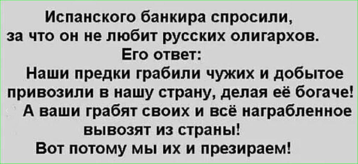 Испанского банкира спросили, за что он не любит русских олигархов.
Его ответ:
Наши предки грабили чужих и добытое привозили в нашу страну, делая её богатее!
А ваши грабят своих и всё награбленное вывозят из страны!
Вот потому мы их и презираем!
