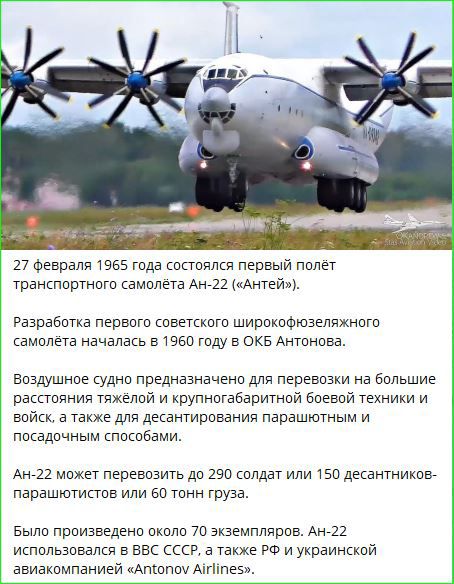 27 февраля 1965 года состоялся первый полет транспортного самолета Ан-22 («Антей»).

Разработка первого советского широкофюзеляжного самолета началась в 1960 году в ОКБ Антонова.

Воздушное судно предназначенное для перевозки на большие расстояния тяжелой и крупногабаритной боевой техники и войск, а также для десантирования парашютным и посадочным способами.

Ан-22 может перевозить до 290 солдат или 150 десантников-парашютистов или 60 тонн груза.

Было произведено около 70 экземпляров. Ан-22 использовался в ВВС СССР, а также РФ и украинской авиакомпанией 