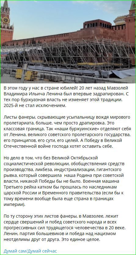 В этом году у нас в стране юбилей! 20 лет назад Мавзолей Владимира Ильича Ленина был впервые задарирован. С тех пор буржуазная власть не изменяет этой традиции. 2025-й не стал исключением.

Листы фанеры, скрывающие усыпальницу вождя мирового пролетариата, больше, чем просто драпировка. Это классовая грань. Так «наши буржуазные» отделяют себя от Ленина, великого советского пролетарского государства, его принципов, еры сути, Ерелей. А Победу в Великой Отечественной войне господа хотят оставить себе.

Но дело в том, что была Великая Октябрьская социалистическая революция, общественные средства производства, ликвидация индустриализации, гигантских производств. Никакой другой модели не было. Не было номенклатуры, которая могла бы плавно перетекать к царской России и временам прежним (если бы и существовала такая, то уже вся страна в прах).

По той стороне этих листов фанеры, в Мавзолее, лежит сердце совершенной победы человечества над всеми бедами, которые человечество знало в 20 веке.

Думай сам/Думай сейчас